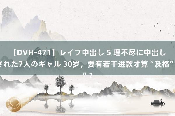 【DVH-471】レイプ中出し 5 理不尽に中出しされた7人のギャル 30岁，要有若干进款才算“及格”？