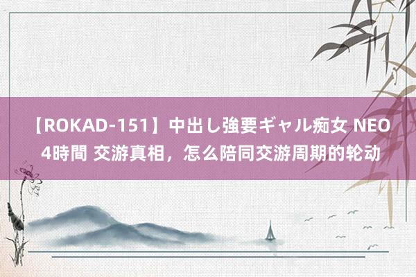 【ROKAD-151】中出し強要ギャル痴女 NEO 4時間 交游真相，怎么陪同交游周期的轮动