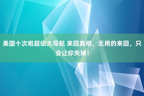 美国十次啦超级大导航 来回真相，无用的来回，只会让你失掉！