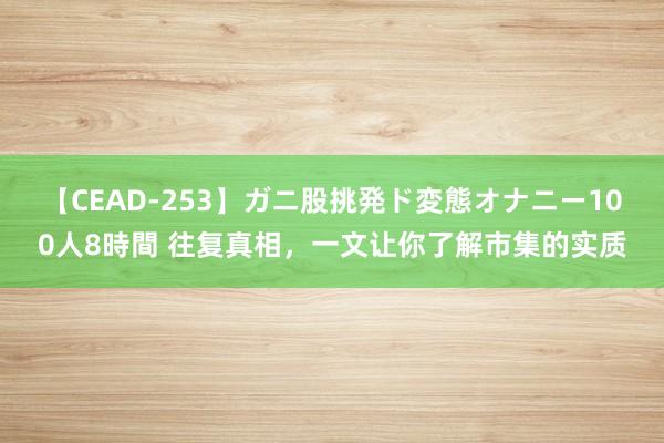 【CEAD-253】ガニ股挑発ド変態オナニー100人8時間 往复真相，一文让你了解市集的实质