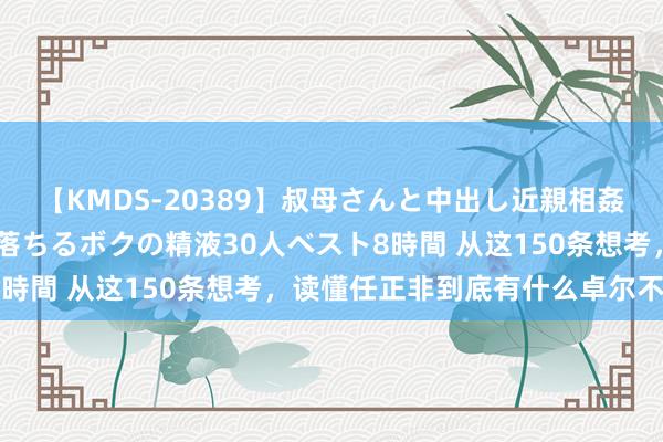 【KMDS-20389】叔母さんと中出し近親相姦 叔母さんの身体を伝い落ちるボクの精液30人ベスト8時間 从这150条想考，读懂任正非到底有什么卓尔不群？