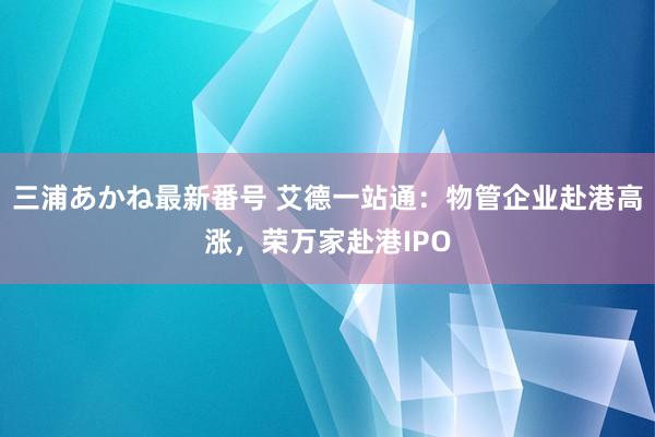 三浦あかね最新番号 艾德一站通：物管企业赴港高涨，荣万家赴港IPO