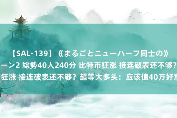 【SAL-139】《まるごとニューハーフ同士の》ペニクリフェラチオシーン2 総勢40人240分 比特币狂涨 接连破表还不够？超等大多头：应该值40万好意思元！