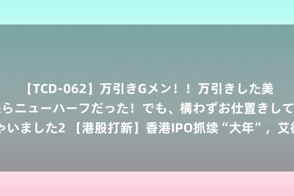 【TCD-062】万引きGメン！！万引きした美女を折檻しようと思ったらニューハーフだった！でも、構わずお仕置きして射精させちゃいました2 【港股打新】香港IPO抓续“大年”，艾德证券期货180天港股免佣活动倒计时