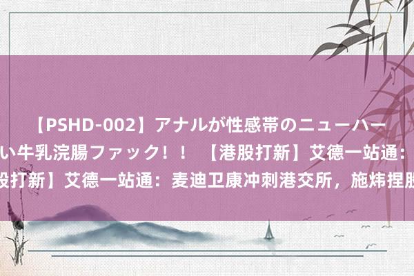 【PSHD-002】アナルが性感帯のニューハーフ美女が泣くまでやめない牛乳浣腸ファック！！ 【港股打新】艾德一站通：麦迪卫康冲刺港交所，施炜捏股27%