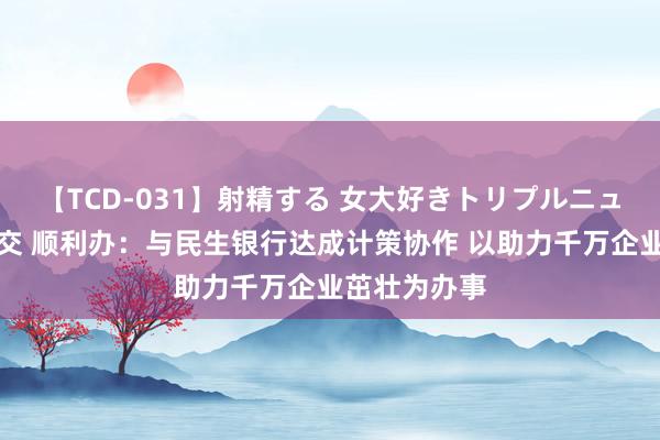 【TCD-031】射精する 女大好きトリプルニューハーフ乱交 顺利办：与民生银行达成计策协作 以助力千万企业茁壮为办事