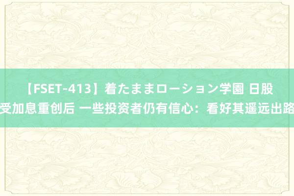 【FSET-413】着たままローション学園 日股受加息重创后 一些投资者仍有信心：看好其遥远出路