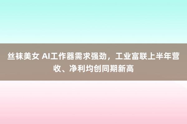 丝袜美女 AI工作器需求强劲，工业富联上半年营收、净利均创同期新高