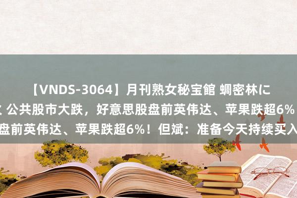 【VNDS-3064】月刊熟女秘宝館 蜩密林に濡れて淫らに踊る雌華火 公共股市大跌，好意思股盘前英伟达、苹果跌超6%！但斌：准备今天持续买入