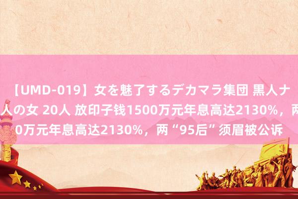 【UMD-019】女を魅了するデカマラ集団 黒人ナンパ エロくてイイ大人の女 20人 放印子钱1500万元年息高达2130%，两“95后”须眉被公诉