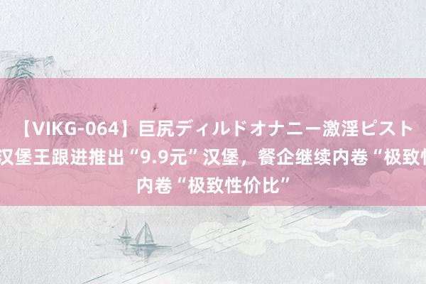 【VIKG-064】巨尻ディルドオナニー激淫ピストン DX 汉堡王跟进推出“9.9元”汉堡，餐企继续内卷“极致性价比”