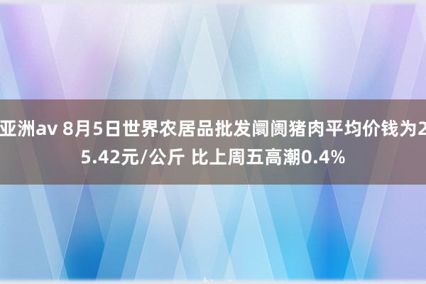 亚洲av 8月5日世界农居品批发阛阓猪肉平均价钱为25.42元/公斤 比上周五高潮0.4%