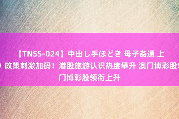 【TNSS-024】中出し手ほどき 母子姦通 上原さゆり 政策刺激加码！港股旅游认识热度攀升 澳门博彩股领衔上升