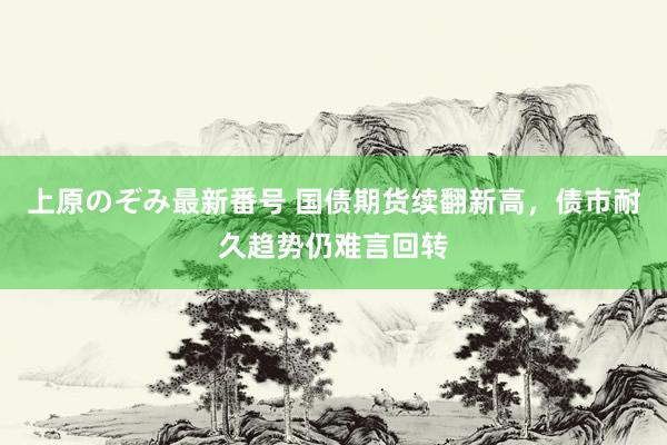 上原のぞみ最新番号 国债期货续翻新高，债市耐久趋势仍难言回转