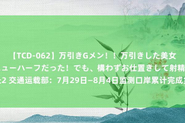 【TCD-062】万引きGメン！！万引きした美女を折檻しようと思ったらニューハーフだった！でも、構わずお仕置きして射精させちゃいました2 交通运载部：7月29日—8月4日监测口岸累计完成货色蒙眬量24335.1万吨，环比增长7.97%