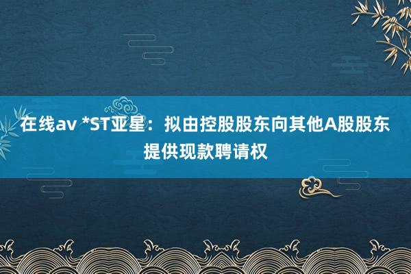 在线av *ST亚星：拟由控股股东向其他A股股东提供现款聘请权