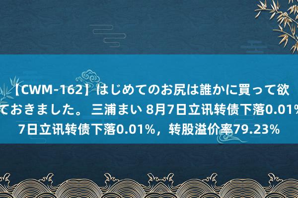 【CWM-162】はじめてのお尻は誰かに買って欲しくて今日までとっておきました。 三浦まい 8月7日立讯转债下落0.01%，转股溢价率79.23%