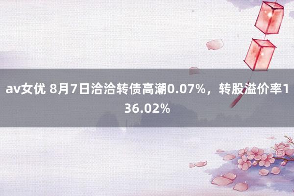 av女优 8月7日洽洽转债高潮0.07%，转股溢价率136.02%