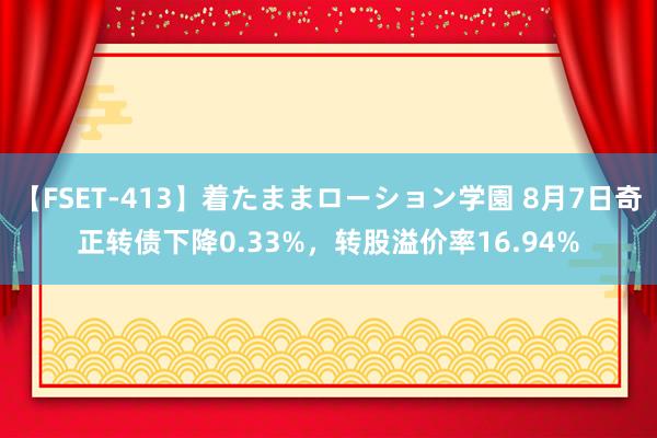 【FSET-413】着たままローション学園 8月7日奇正转债下降0.33%，转股溢价率16.94%