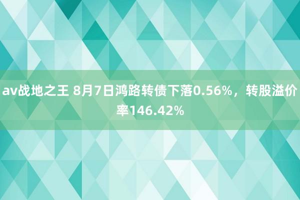 av战地之王 8月7日鸿路转债下落0.56%，转股溢价率146.42%