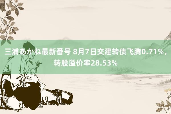 三浦あかね最新番号 8月7日交建转债飞腾0.71%，转股溢价率28.53%