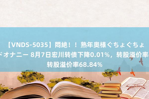 【VNDS-5035】悶絶！！熟年奥様ぐちょぐちょディルドオナニー 8月7日宏川转债下降0.01%，转股溢价率68.84%