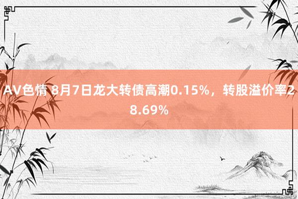 AV色情 8月7日龙大转债高潮0.15%，转股溢价率28.69%