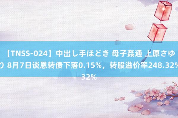 【TNSS-024】中出し手ほどき 母子姦通 上原さゆり 8月7日谈恩转债下落0.15%，转股溢价率248.32%