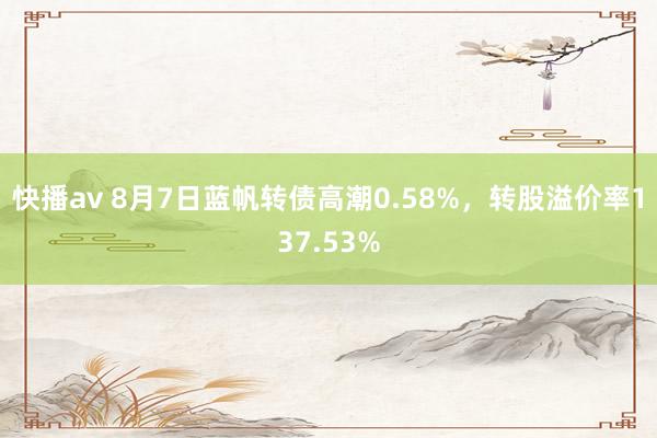 快播av 8月7日蓝帆转债高潮0.58%，转股溢价率137.53%