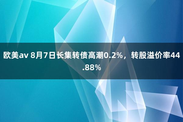 欧美av 8月7日长集转债高潮0.2%，转股溢价率44.88%