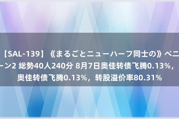 【SAL-139】《まるごとニューハーフ同士の》ペニクリフェラチオシーン2 総勢40人240分 8月7日奥佳转债飞腾0.13%，转股溢价率80.31%