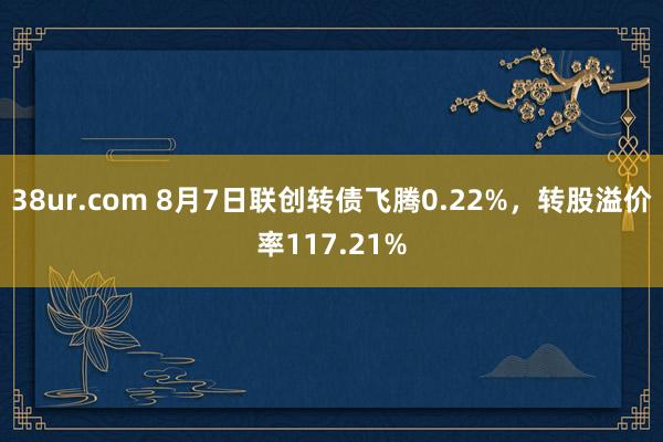 38ur.com 8月7日联创转债飞腾0.22%，转股溢价率117.21%