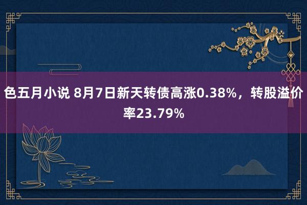 色五月小说 8月7日新天转债高涨0.38%，转股溢价率23.79%