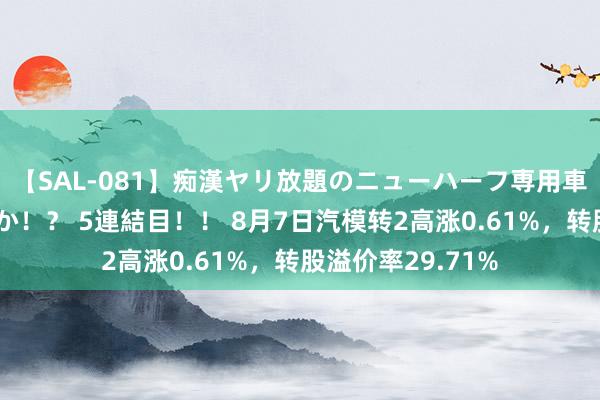 【SAL-081】痴漢ヤリ放題のニューハーフ専用車は本当にあるのか！？ 5連結目！！ 8月7日汽模转2高涨0.61%，转股溢价率29.71%