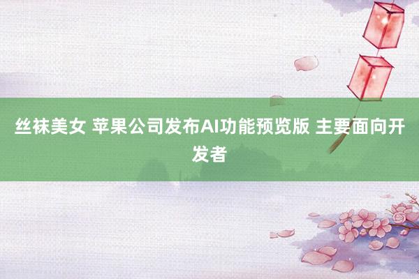 丝袜美女 苹果公司发布AI功能预览版 主要面向开发者