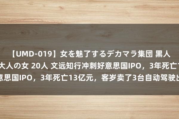 【UMD-019】女を魅了するデカマラ集団 黒人ナンパ エロくてイイ大人の女 20人 文远知行冲刺好意思国IPO，3年死亡13亿元，客岁卖了3台自动驾驶出租车