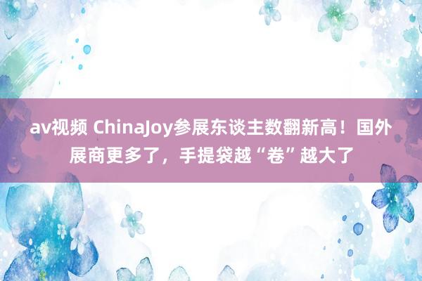 av视频 ChinaJoy参展东谈主数翻新高！国外展商更多了，手提袋越“卷”越大了