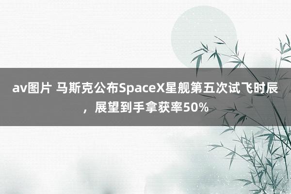 av图片 马斯克公布SpaceX星舰第五次试飞时辰，展望到手拿获率50%