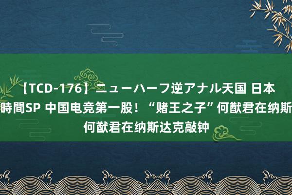 【TCD-176】ニューハーフ逆アナル天国 日本VS海外8時間SP 中国电竞第一股！“赌王之子”何猷君在纳斯达克敲钟