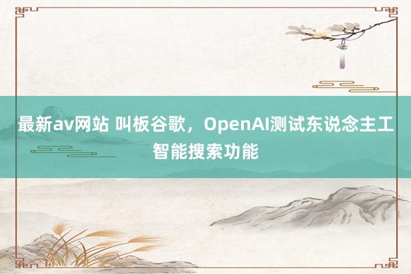 最新av网站 叫板谷歌，OpenAI测试东说念主工智能搜索功能