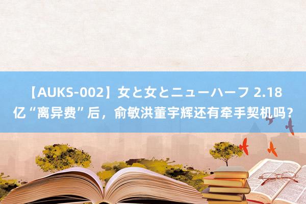 【AUKS-002】女と女とニューハーフ 2.18亿“离异费”后，俞敏洪董宇辉还有牵手契机吗？