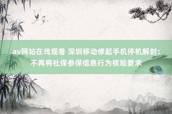 av网站在线观看 深圳移动修起手机停机解封：不再将社保参保信息行为核验要求