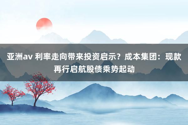 亚洲av 利率走向带来投资启示？成本集团：现款再行启航　股债乘势起动