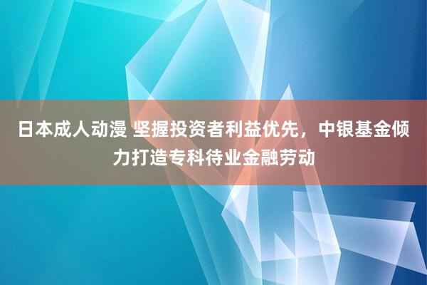 日本成人动漫 坚握投资者利益优先，中银基金倾力打造专科待业金融劳动