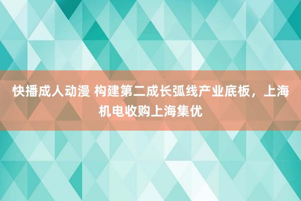 快播成人动漫 构建第二成长弧线产业底板，上海机电收购上海集优