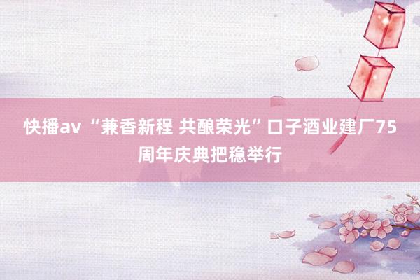 快播av “兼香新程 共酿荣光”口子酒业建厂75周年庆典把稳举行