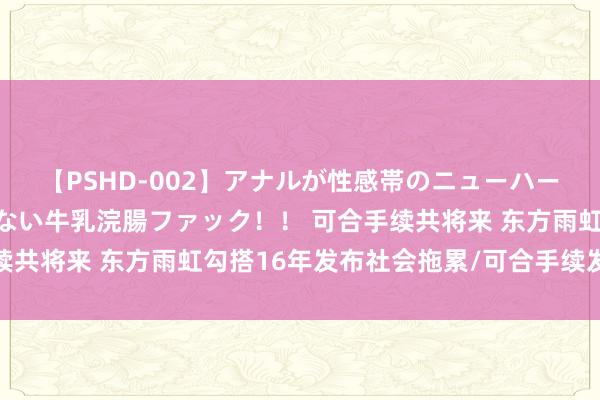 【PSHD-002】アナルが性感帯のニューハーフ美女が泣くまでやめない牛乳浣腸ファック！！ 可合手续共将来 东方雨虹勾搭16年发布社会拖累/可合手续发展敷陈