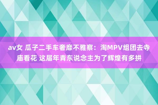 av女 瓜子二手车奢靡不雅察：淘MPV组团去寺庙看花 这届年青东说念主为了辉煌有多拼