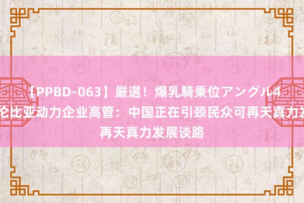 【PPBD-063】厳選！爆乳騎乗位アングル4時間 哥伦比亚动力企业高管：中国正在引颈民众可再天真力发展谈路