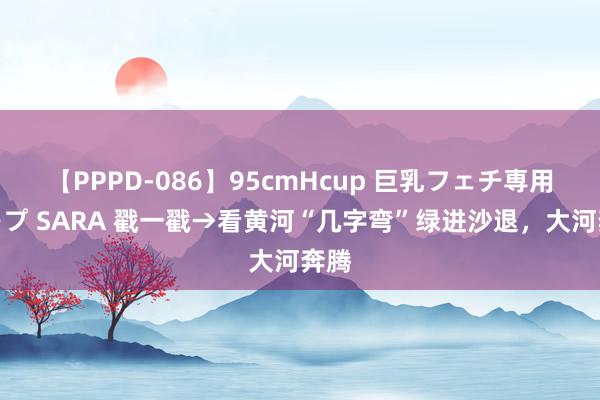 【PPPD-086】95cmHcup 巨乳フェチ専用ソープ SARA 戳一戳→看黄河“几字弯”绿进沙退，大河奔腾